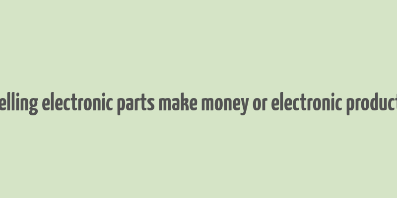 does selling electronic parts make money or electronic product itself