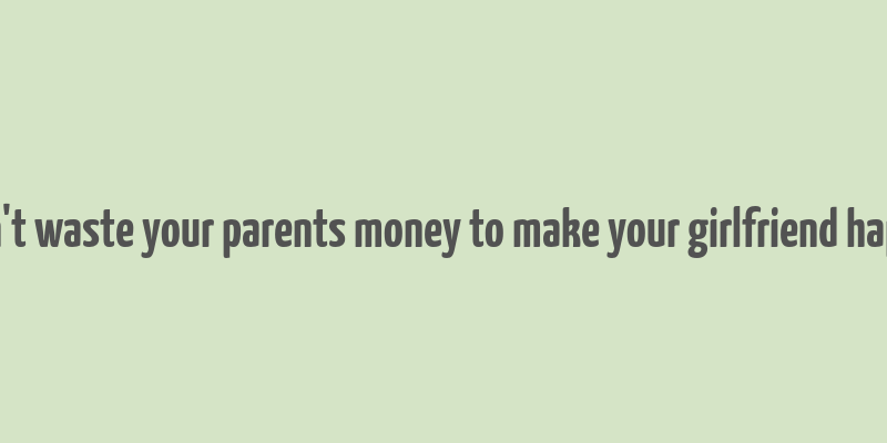 don't waste your parents money to make your girlfriend happy