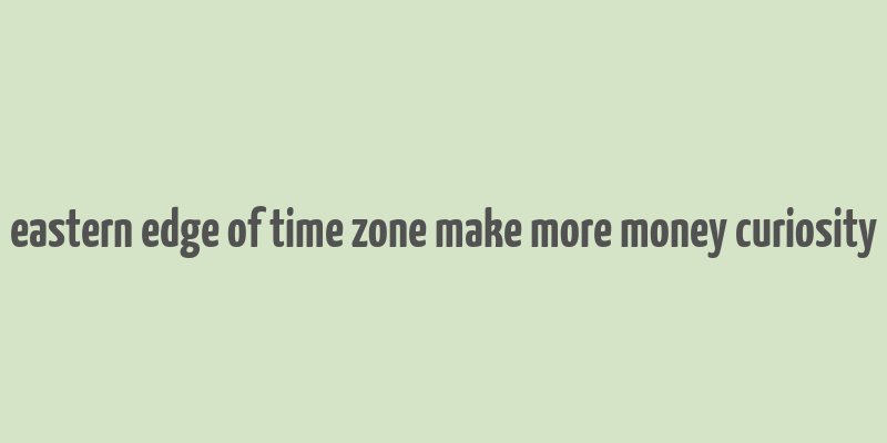 eastern edge of time zone make more money curiosity