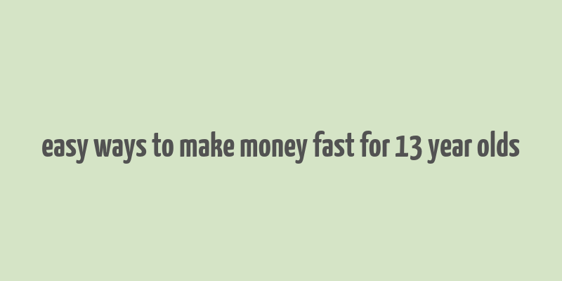 easy ways to make money fast for 13 year olds