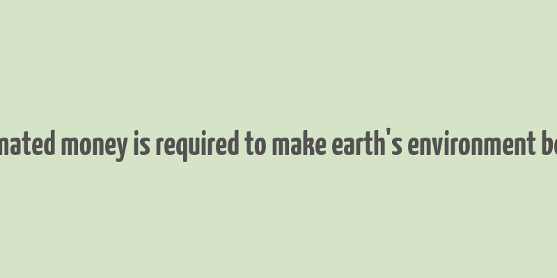 estimated money is required to make earth's environment better