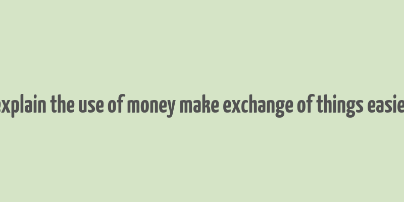 explain the use of money make exchange of things easier