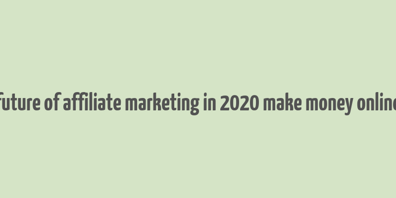 future of affiliate marketing in 2020 make money online