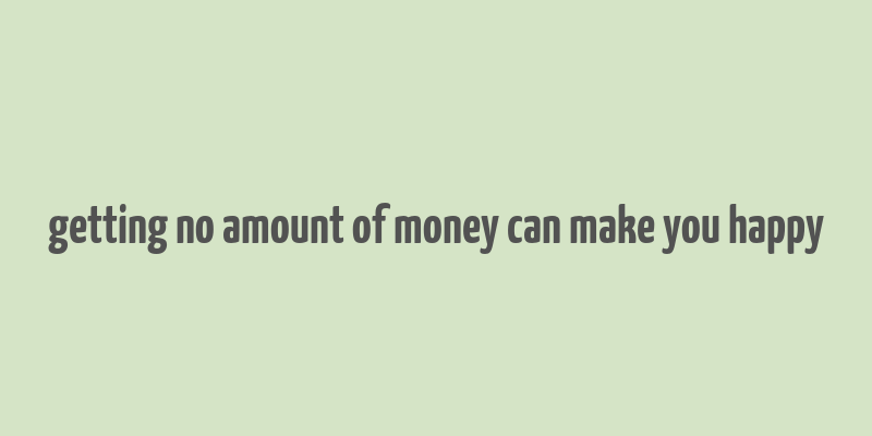 getting no amount of money can make you happy