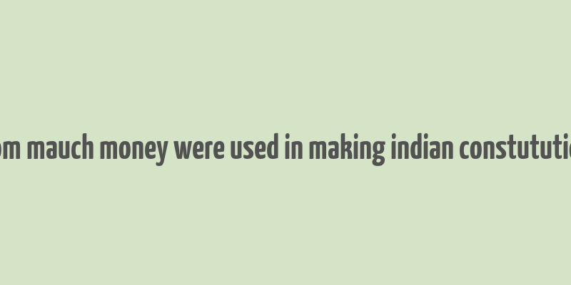 hom mauch money were used in making indian constutution