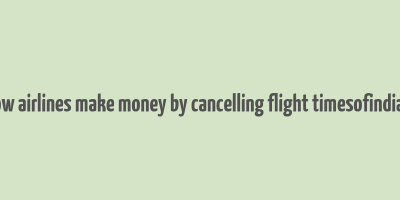 how airlines make money by cancelling flight timesofindia s