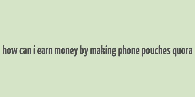 how can i earn money by making phone pouches quora