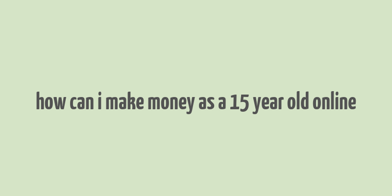 how can i make money as a 15 year old online