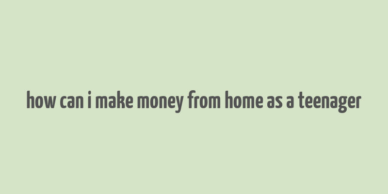 how can i make money from home as a teenager