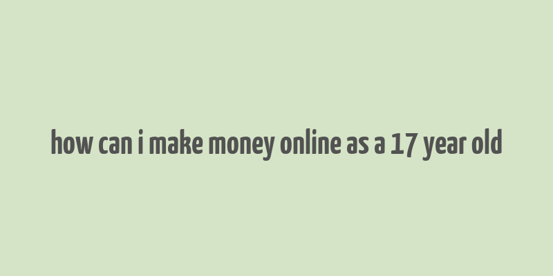 how can i make money online as a 17 year old