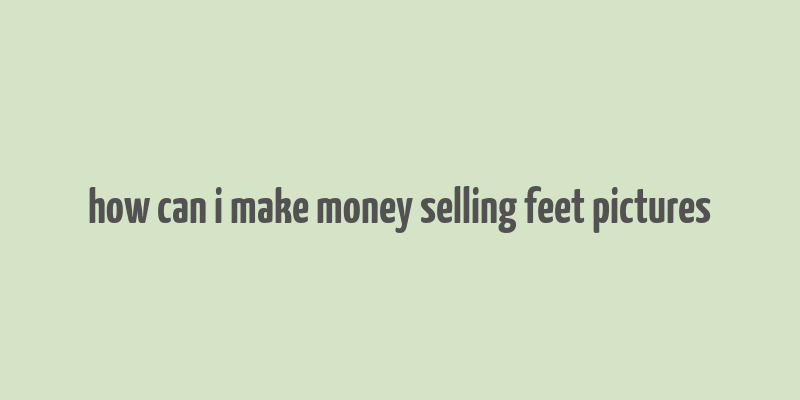 how can i make money selling feet pictures