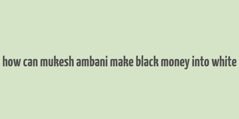 how can mukesh ambani make black money into white