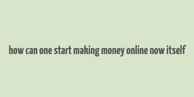 how can one start making money online now itself