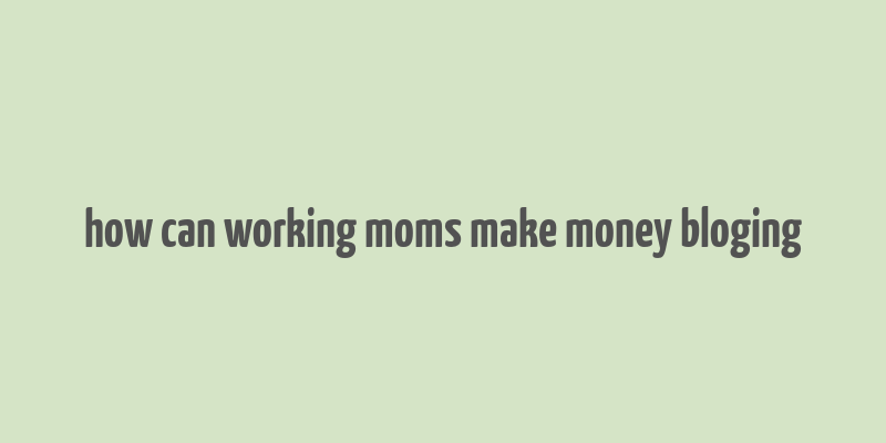 how can working moms make money bloging