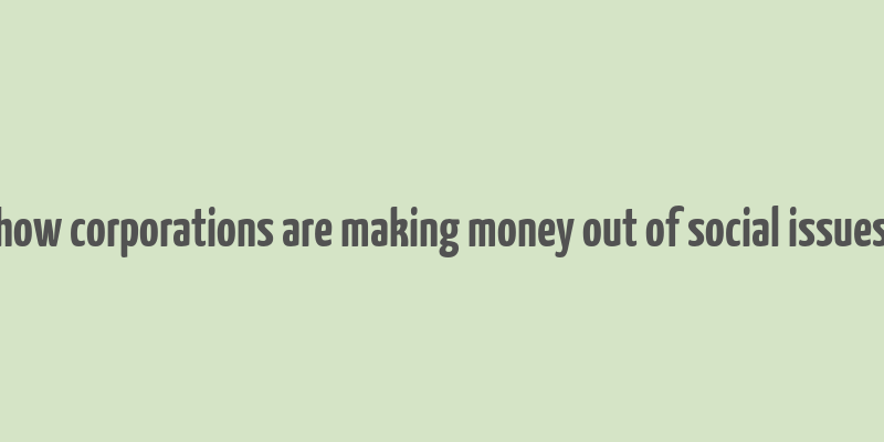 how corporations are making money out of social issues