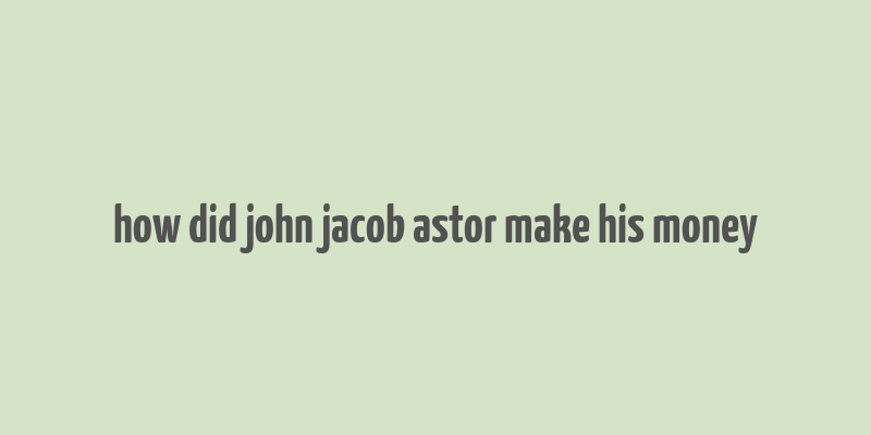 how did john jacob astor make his money