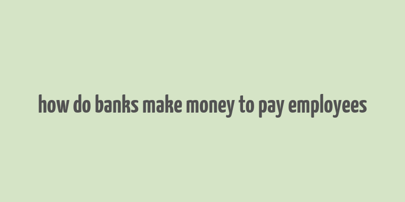 how do banks make money to pay employees