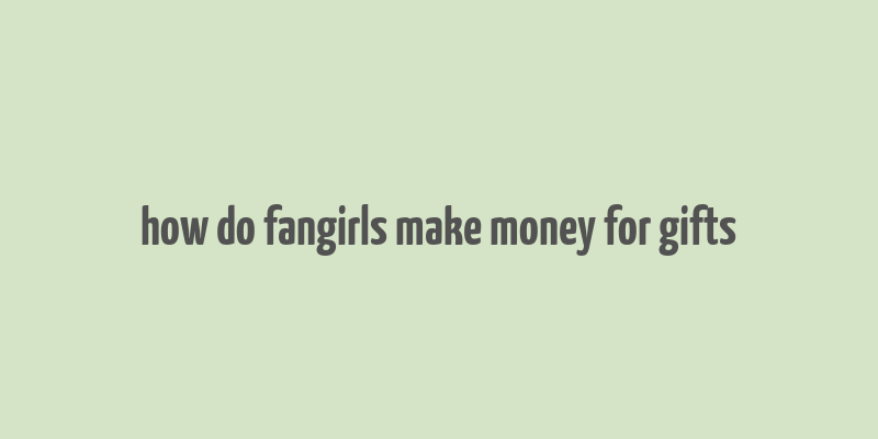 how do fangirls make money for gifts