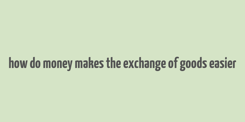 how do money makes the exchange of goods easier