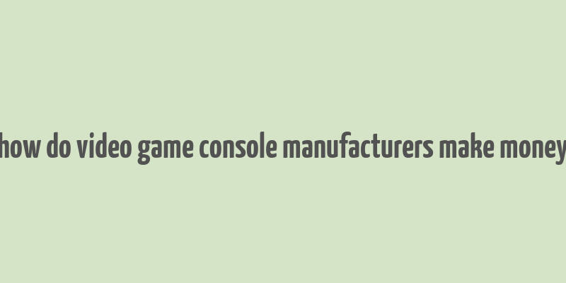 how do video game console manufacturers make money