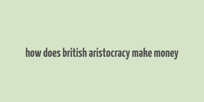 how does british aristocracy make money