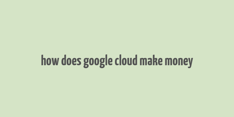 how does google cloud make money