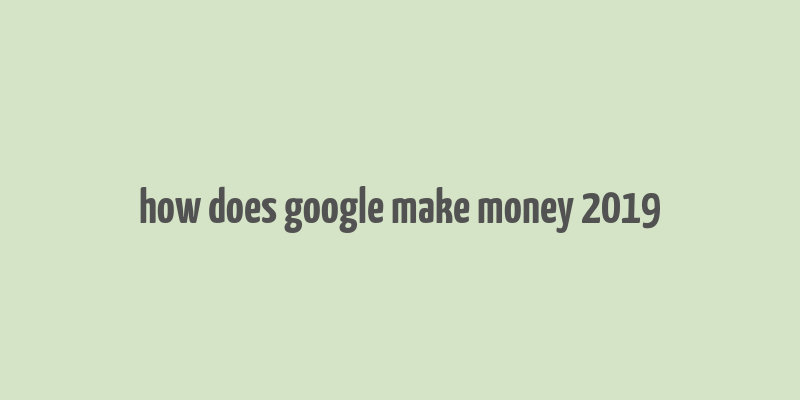 how does google make money 2019