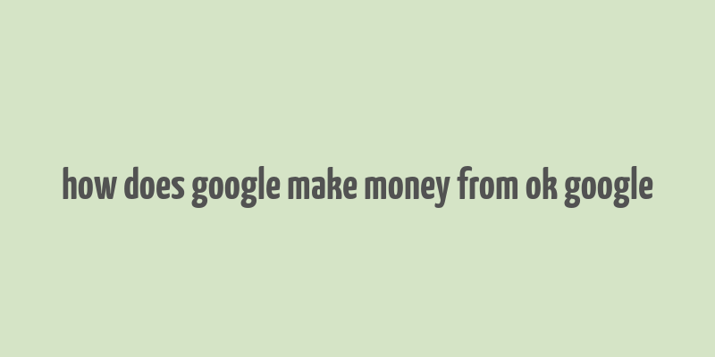 how does google make money from ok google