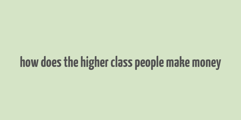 how does the higher class people make money