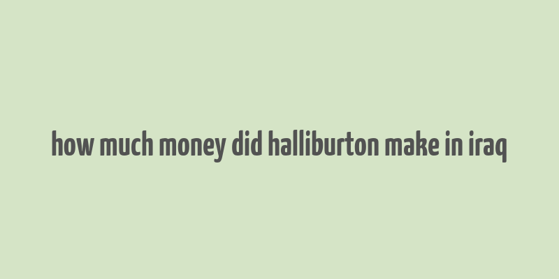 how much money did halliburton make in iraq