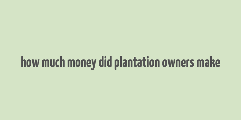 how much money did plantation owners make