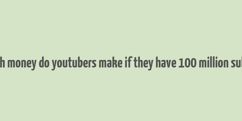 how much money do youtubers make if they have 100 million subscribers