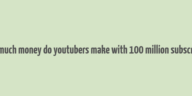 how much money do youtubers make with 100 million subscribers