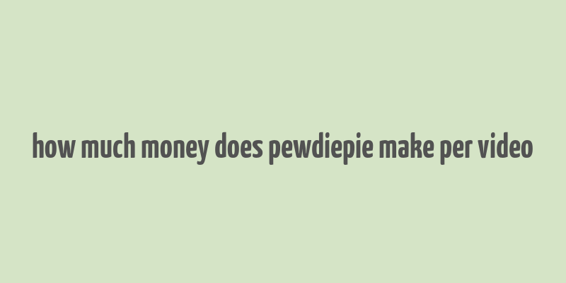 how much money does pewdiepie make per video