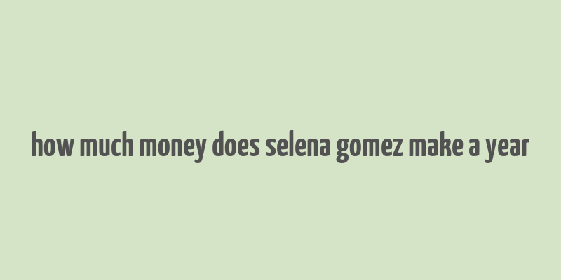 how much money does selena gomez make a year