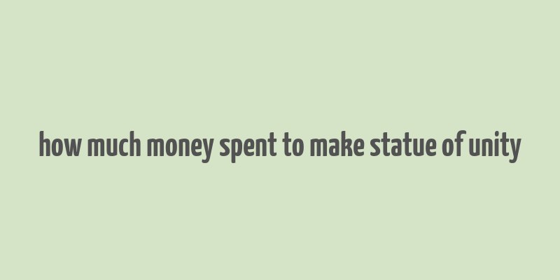 how much money spent to make statue of unity