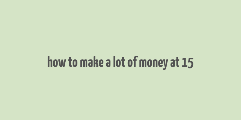 how to make a lot of money at 15