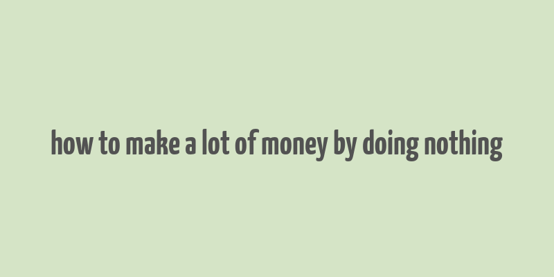 how to make a lot of money by doing nothing