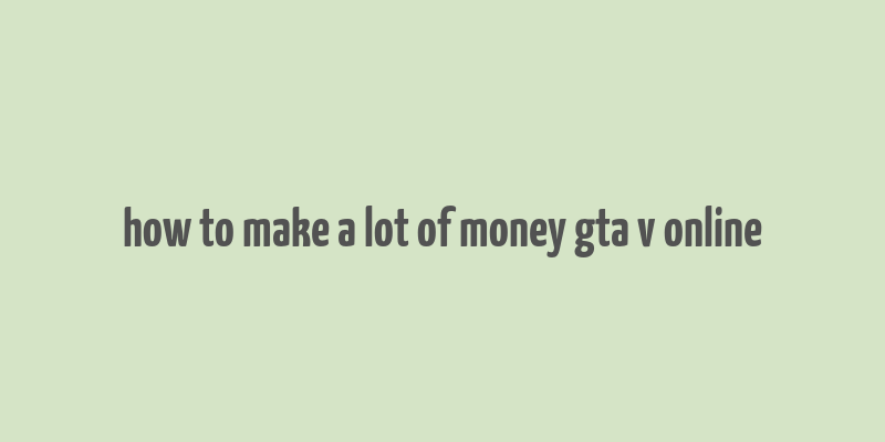 how to make a lot of money gta v online