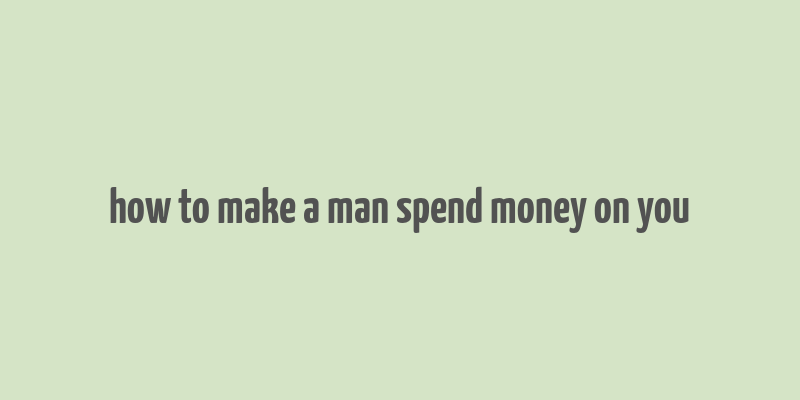 how to make a man spend money on you