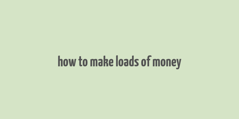 how to make loads of money