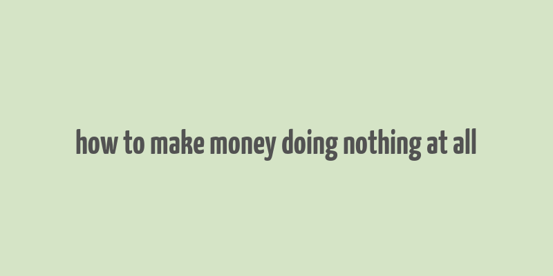 how to make money doing nothing at all