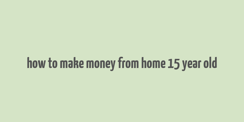 how to make money from home 15 year old