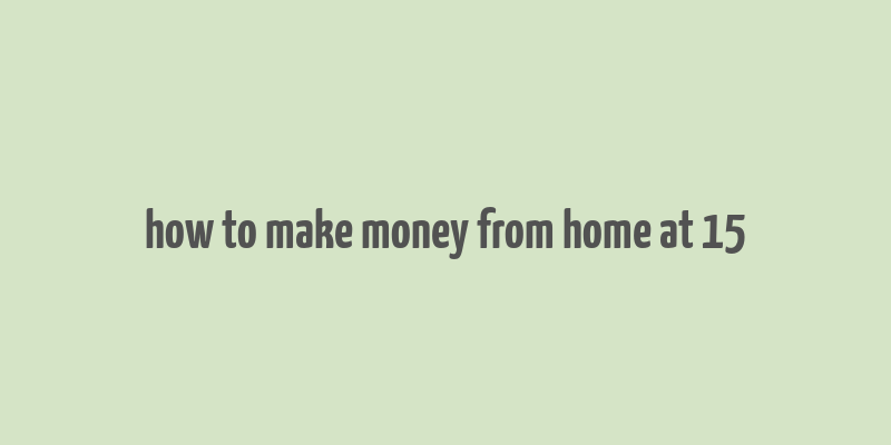 how to make money from home at 15