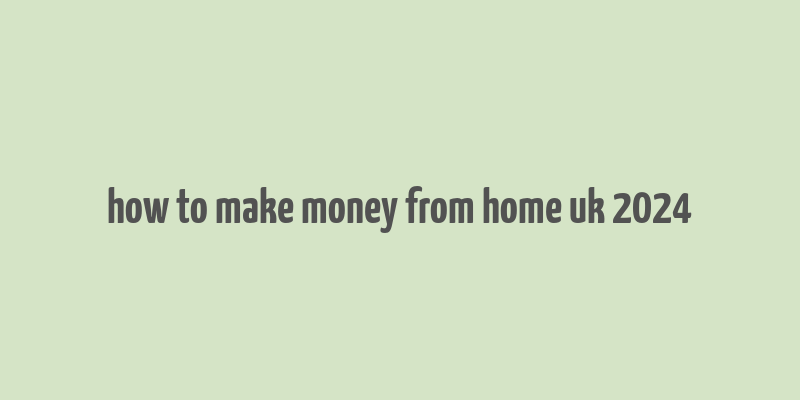 how to make money from home uk 2024