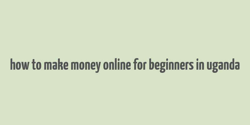 how to make money online for beginners in uganda