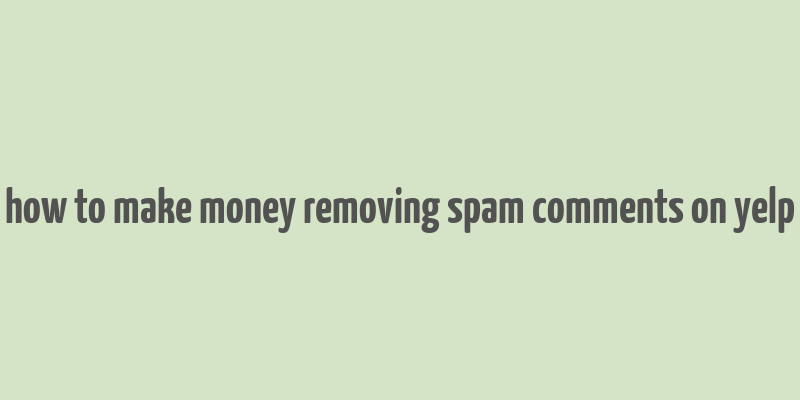 how to make money removing spam comments on yelp