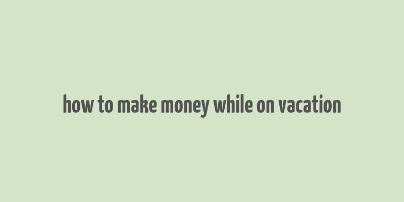 how to make money while on vacation