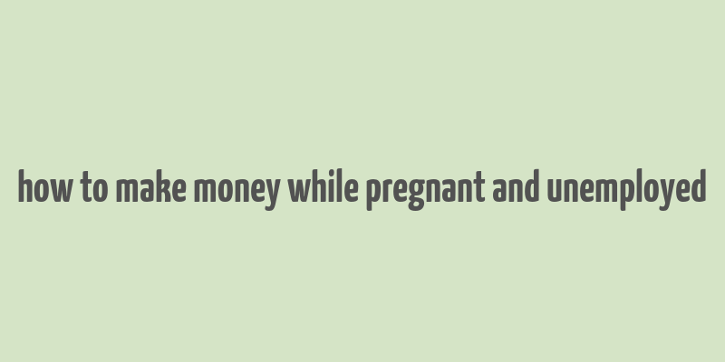 how to make money while pregnant and unemployed