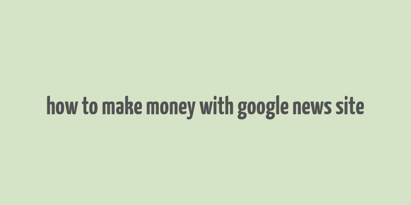 how to make money with google news site